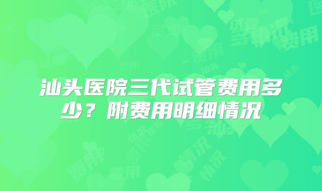 汕头医院三代试管费用多少？附费用明细情况