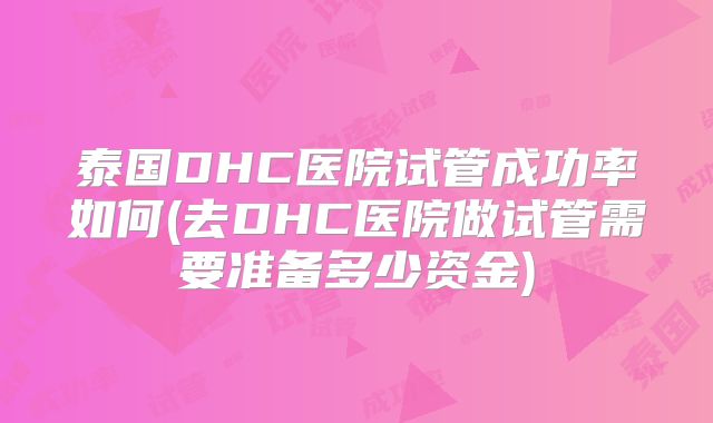 泰国DHC医院试管成功率如何(去DHC医院做试管需要准备多少资金)