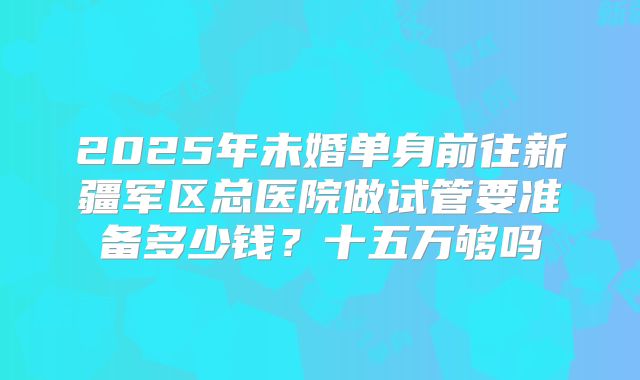 2025年未婚单身前往新疆军区总医院做试管要准备多少钱?十五万够吗