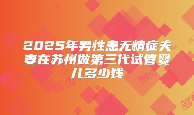 2025年男性患无精症夫妻在苏州做第三代试管婴儿多少钱