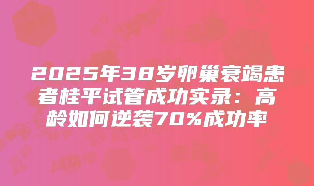 2025年38岁卵巢衰竭患者桂平试管成功实录:高龄如何逆袭70%成功率