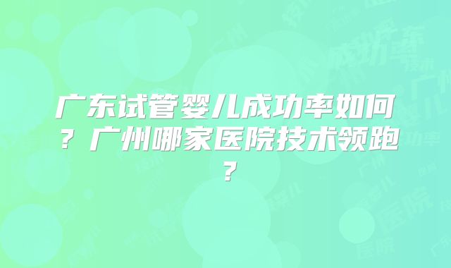 广东试管婴儿成功率如何？广州哪家医院技术领跑？