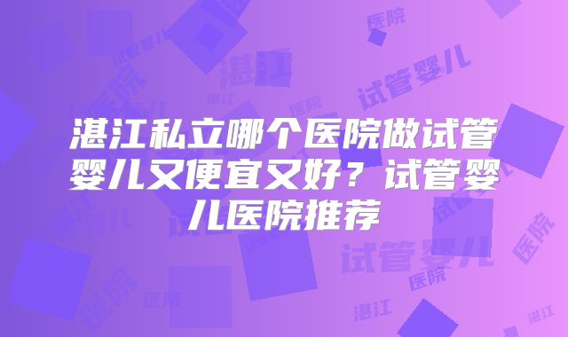 湛江私立哪个医院做试管婴儿又便宜又好？试管婴儿医院推荐