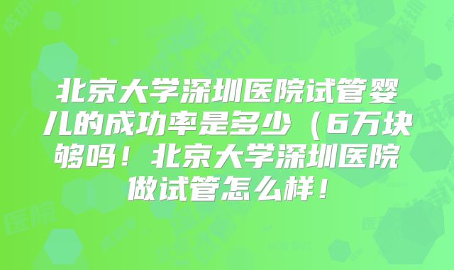 北京大学深圳医院试管婴儿的成功率是多少（6万块够吗！北京大学深圳医院做试管怎么样！