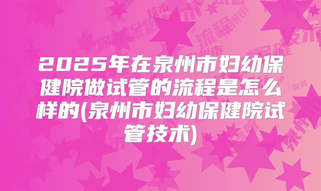 2025年在泉州市妇幼保健院做试管的流程是怎么样的(泉州市妇幼保健院试管技术)