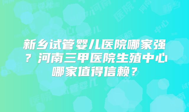 新乡试管婴儿医院哪家强?河南三甲医院生殖中心哪家值得信赖?