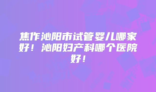 焦作沁阳市试管婴儿哪家好！沁阳妇产科哪个医院好！
