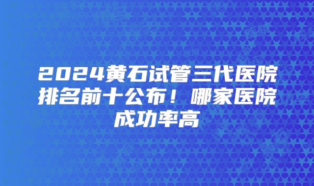2024黄石试管三代医院排名前十公布！哪家医院成功率高