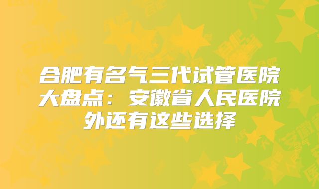 合肥有名气三代试管医院大盘点:安徽省人民医院外还有这些选择