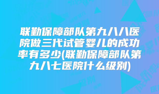 联勤保障部队第九八八医院做三代试管婴儿的成功率有多少(联勤保障部队第九八七医院什么级别)