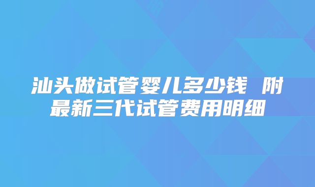 汕头做试管婴儿多少钱 附最新三代试管费用明细