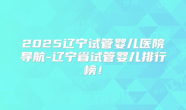 2025辽宁试管婴儿医院导航-辽宁省试管婴儿排行榜!