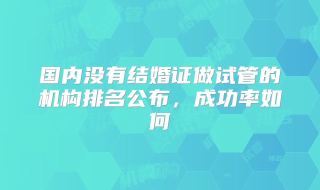 国内没有结婚证做试管的机构排名公布,成功率如何