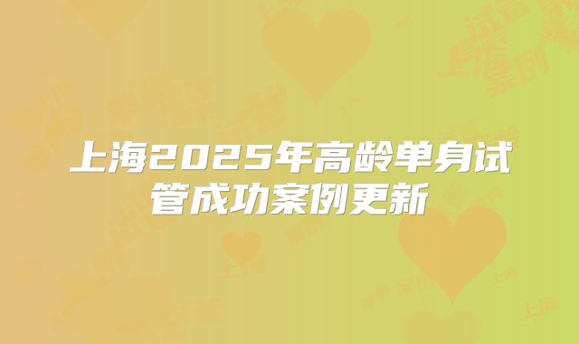 上海2025年高龄单身试管成功案例更新