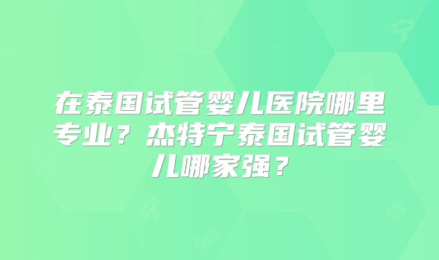 在泰国试管婴儿医院哪里专业？杰特宁泰国试管婴儿哪家强？