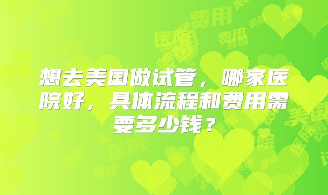 想去美国做试管，哪家医院好，具体流程和费用需要多少钱？