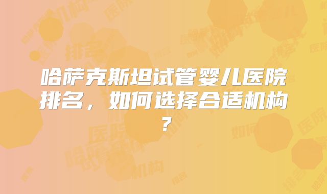 哈萨克斯坦试管婴儿医院排名，如何选择合适机构？