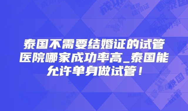 泰国不需要结婚证的试管医院哪家成功率高_泰国能允许单身做试管!