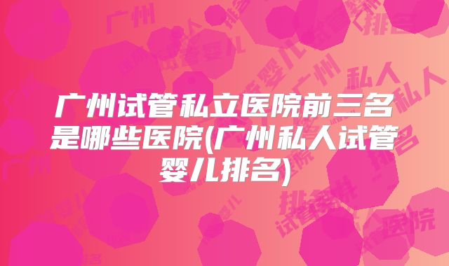 广州试管私立医院前三名是哪些医院(广州私人试管婴儿排名)