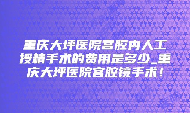 重庆大坪医院宫腔内人工授精手术的费用是多少_重庆大坪医院宫腔镜手术！