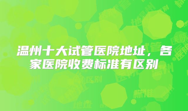 温州十大试管医院地址,各家医院收费标准有区别