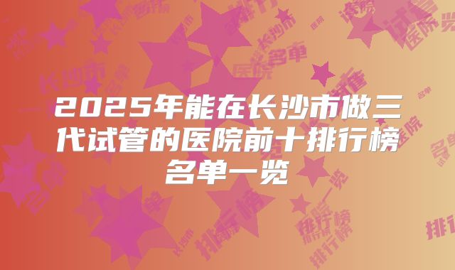 2025年能在长沙市做三代试管的医院前十排行榜名单一览