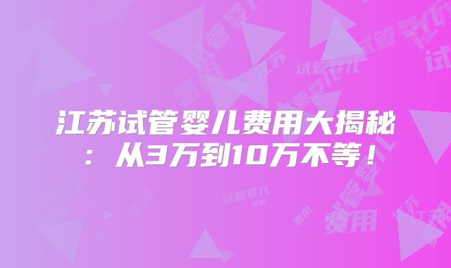 江苏试管婴儿费用大揭秘：从3万到10万不等！