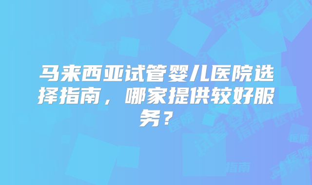 马来西亚试管婴儿医院选择指南,哪家提供较好服务?