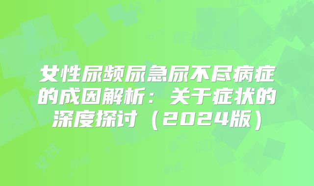 女性尿频尿急尿不尽病症的成因解析:关于症状的深度探讨(2024版)