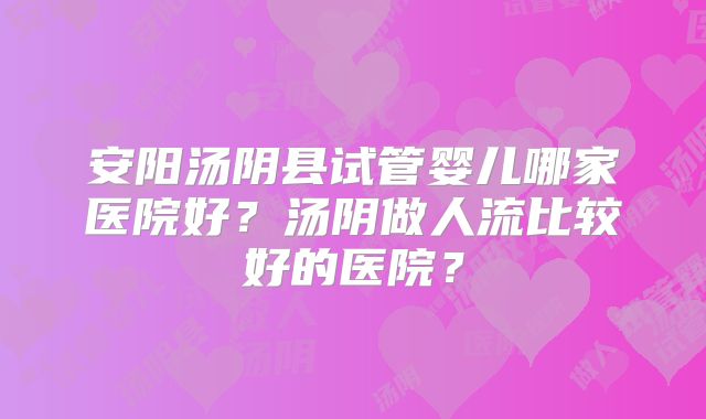 安阳汤阴县试管婴儿哪家医院好？汤阴做人流比较好的医院？