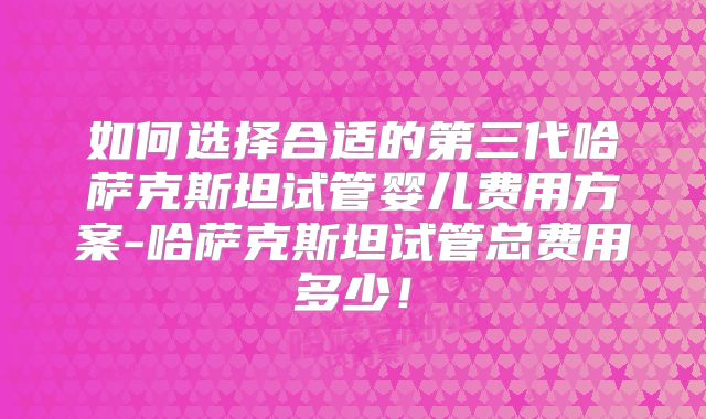 如何选择合适的第三代哈萨克斯坦试管婴儿费用方案-哈萨克斯坦试管总费用多少！