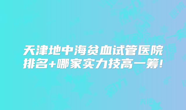 天津地中海贫血试管医院排名+哪家实力技高一筹!