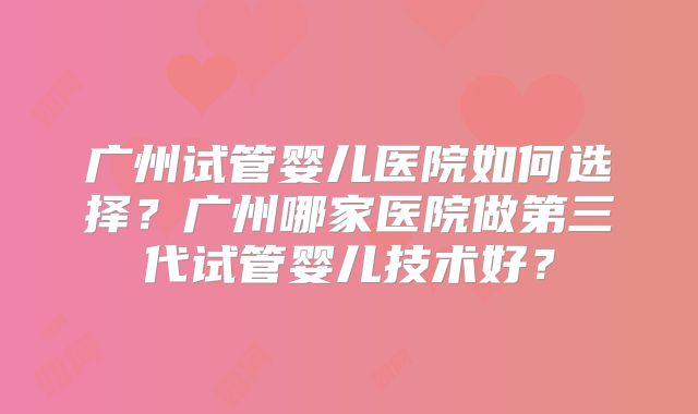 广州试管婴儿医院如何选择？广州哪家医院做第三代试管婴儿技术好？