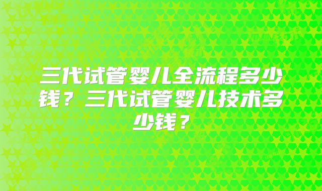 三代试管婴儿全流程多少钱？三代试管婴儿技术多少钱？