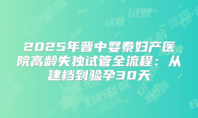 2025年晋中婴泰妇产医院高龄失独试管全流程：从建档到验孕30天
