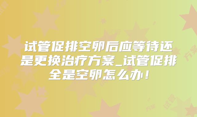 试管促排空卵后应等待还是更换治疗方案_试管促排全是空卵怎么办！