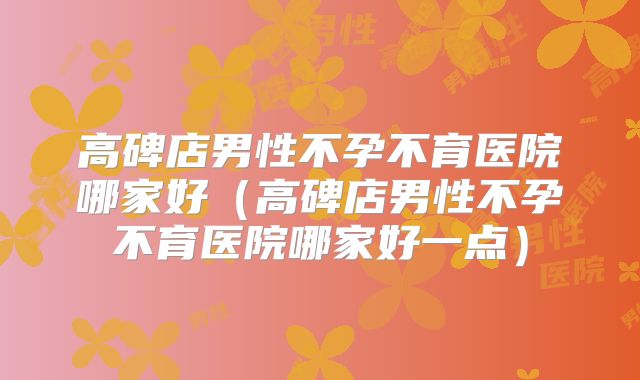 高碑店男性不孕不育医院哪家好（高碑店男性不孕不育医院哪家好一点）