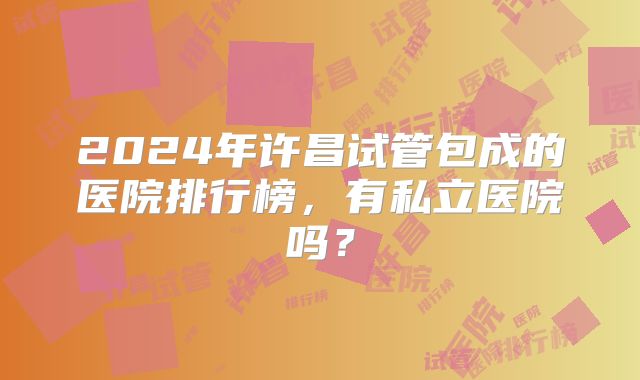 2024年许昌试管包成的医院排行榜,有私立医院吗?