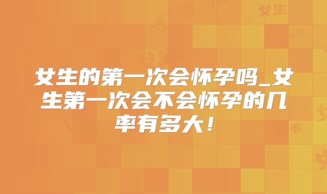 女生的第一次会怀孕吗_女生第一次会不会怀孕的几率有多大！