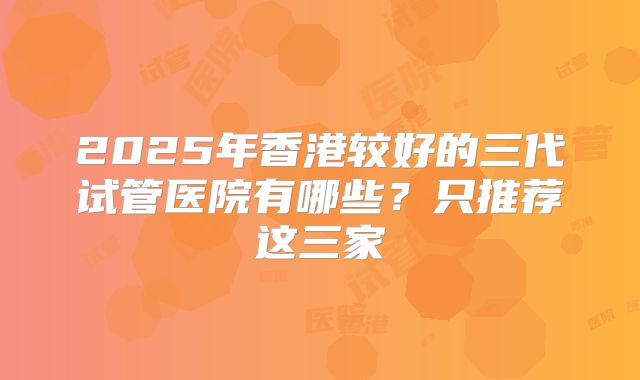 2025年香港较好的三代试管医院有哪些？只推荐这三家