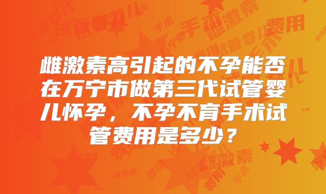 雌激素高引起的不孕能否在万宁市做第三代试管婴儿怀孕，不孕不育手术试管费用是多少？