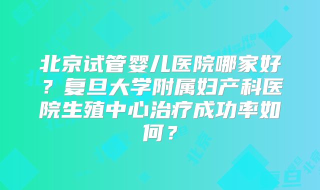 北京试管婴儿医院哪家好？复旦大学附属妇产科医院生殖中心治疗成功率如何？