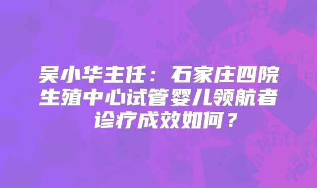 吴小华主任：石家庄四院生殖中心试管婴儿领航者 诊疗成效如何？