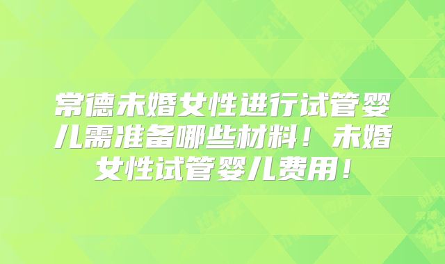 常德未婚女性进行试管婴儿需准备哪些材料!未婚女性试管婴儿费用!