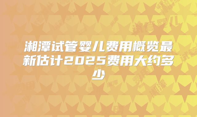 湘潭试管婴儿费用概览最新估计2025费用大约多少