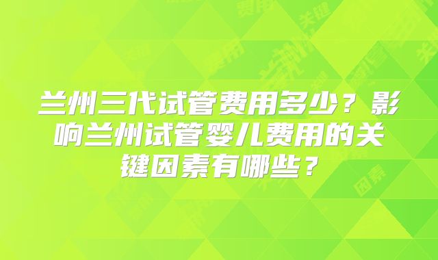 兰州三代试管费用多少？影响兰州试管婴儿费用的关键因素有哪些？
