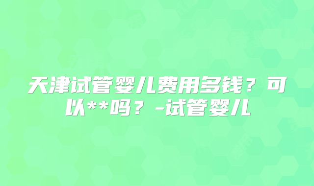 天津试管婴儿费用多钱？可以**吗？-试管婴儿