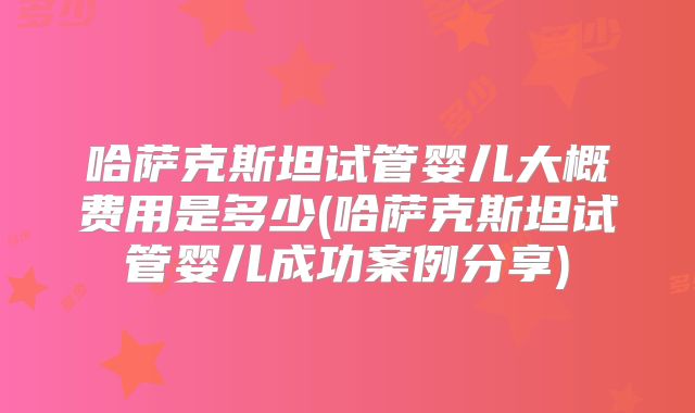 哈萨克斯坦试管婴儿大概费用是多少(哈萨克斯坦试管婴儿成功案例分享)