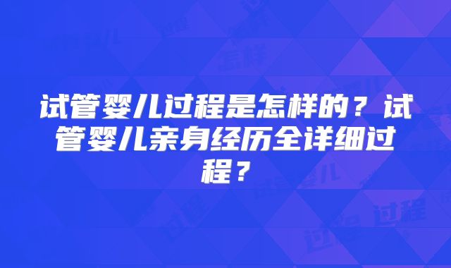试管婴儿过程是怎样的？试管婴儿亲身经历全详细过程？