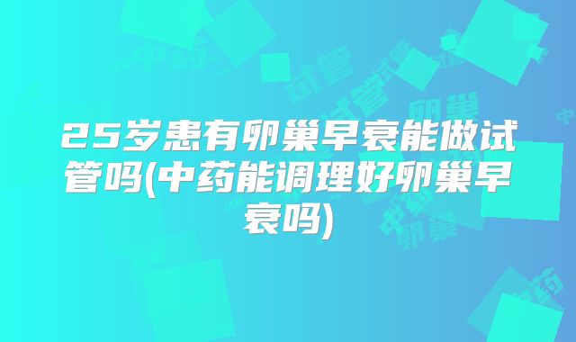 25岁患有卵巢早衰能做试管吗(中药能调理好卵巢早衰吗)